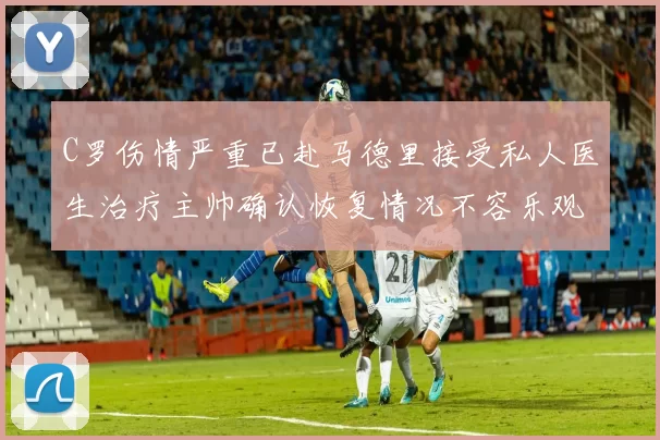 C罗伤情严重已赴马德里接受私人医生治疗主帅确认恢复情况不容乐观
